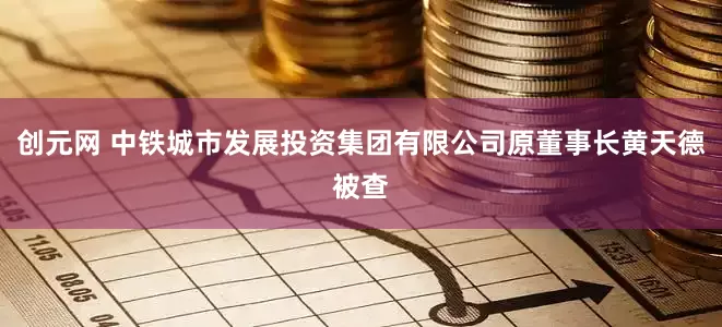 创元网 中铁城市发展投资集团有限公司原董事长黄天德被查