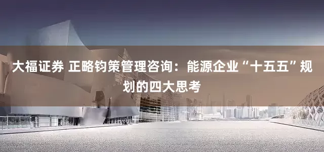大福证券 正略钧策管理咨询：能源企业“十五五”规划的四大思考