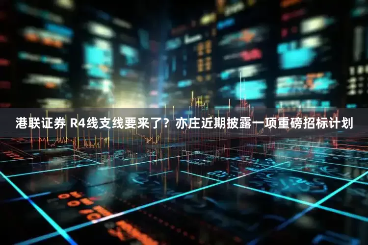 港联证券 R4线支线要来了？亦庄近期披露一项重磅招标计划