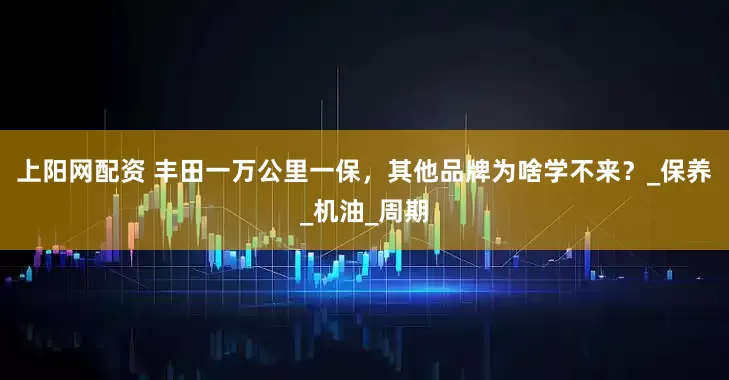 上阳网配资 丰田一万公里一保，其他品牌为啥学不来？_保养_机油_周期