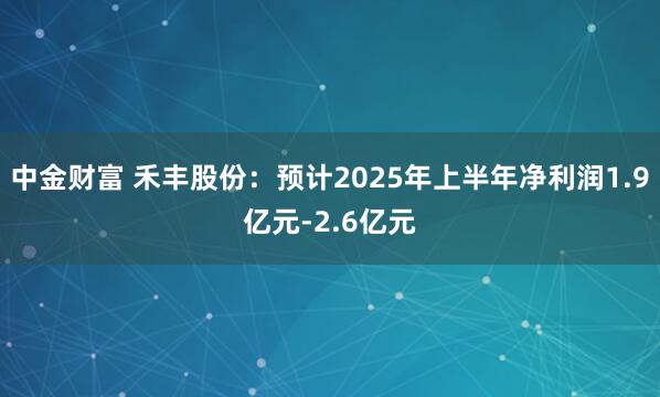 中金财富 禾丰股份：预计2025年上半年净利润1.9亿元-2.6亿元