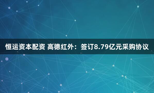 恒运资本配资 高德红外：签订8.79亿元采购协议