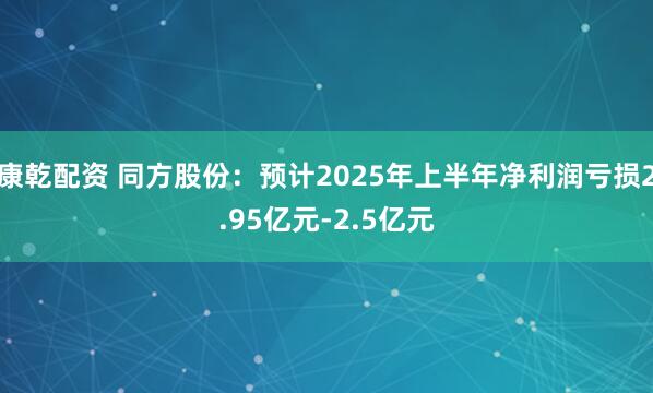 康乾配资 同方股份：预计2025年上半年净利润亏损2.95亿元-2.5亿元