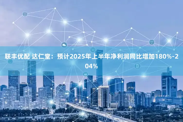 联丰优配 达仁堂：预计2025年上半年净利润同比增加180%-204%