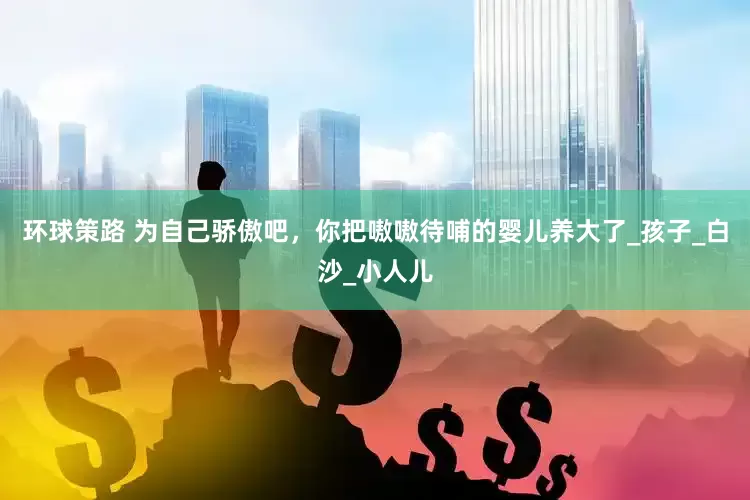环球策路 为自己骄傲吧，你把嗷嗷待哺的婴儿养大了_孩子_白沙_小人儿