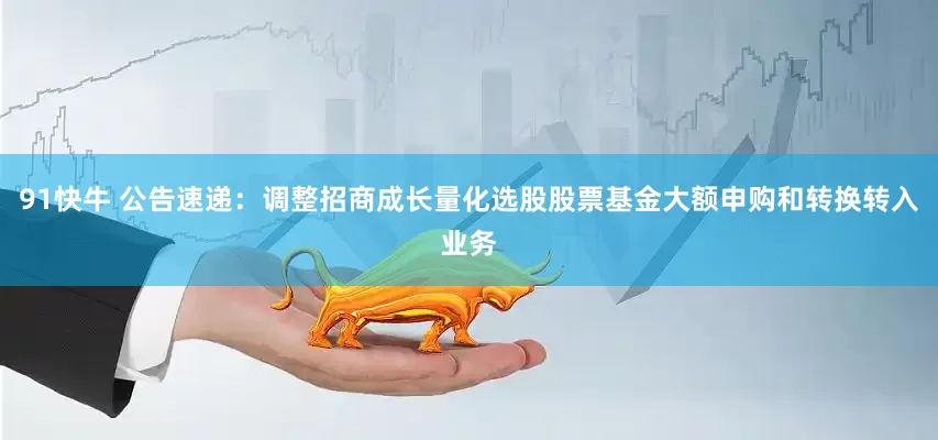 91快牛 公告速递：调整招商成长量化选股股票基金大额申购和转换转入业务