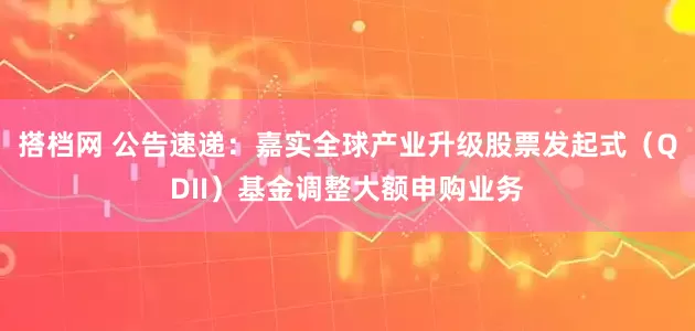 搭档网 公告速递：嘉实全球产业升级股票发起式（QDII）基金调整大额申购业务