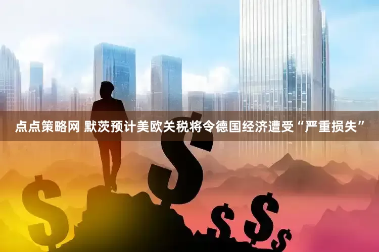 点点策略网 默茨预计美欧关税将令德国经济遭受“严重损失”