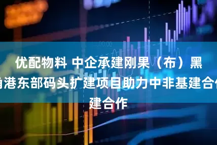 优配物料 中企承建刚果（布）黑角港东部码头扩建项目助力中非基建合作