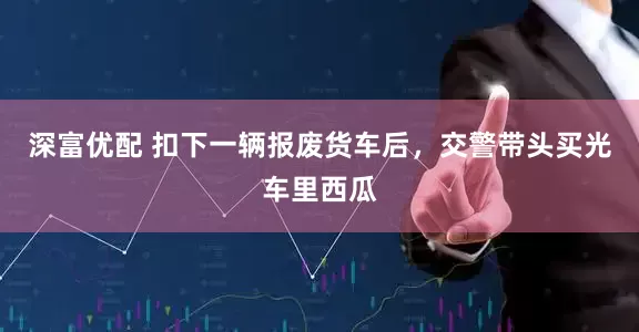 深富优配 扣下一辆报废货车后，交警带头买光车里西瓜
