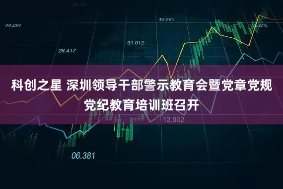 科创之星 深圳领导干部警示教育会暨党章党规党纪教育培训班召开