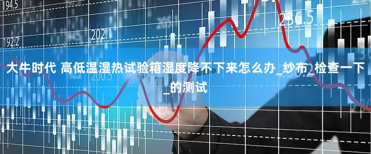 大牛时代 高低温湿热试验箱湿度降不下来怎么办_纱布_检查一下_的测试