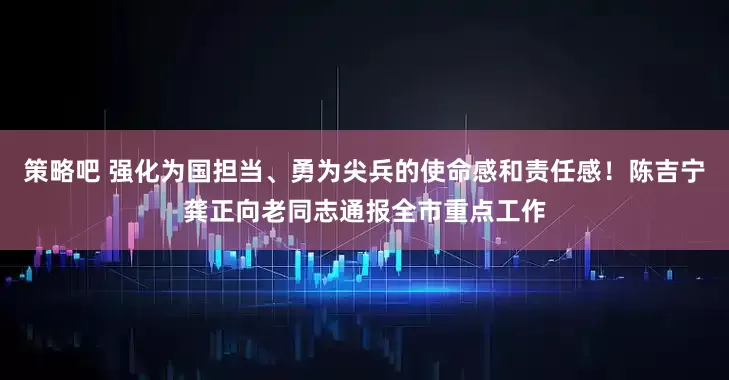 策略吧 强化为国担当、勇为尖兵的使命感和责任感！陈吉宁龚正向老同志通报全市重点工作