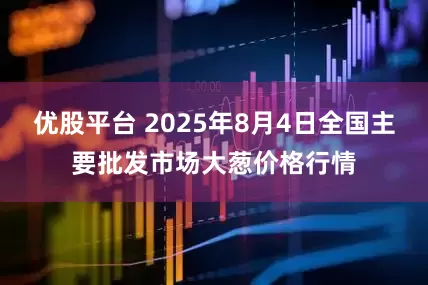 优股平台 2025年8月4日全国主要批发市场大葱价格行情