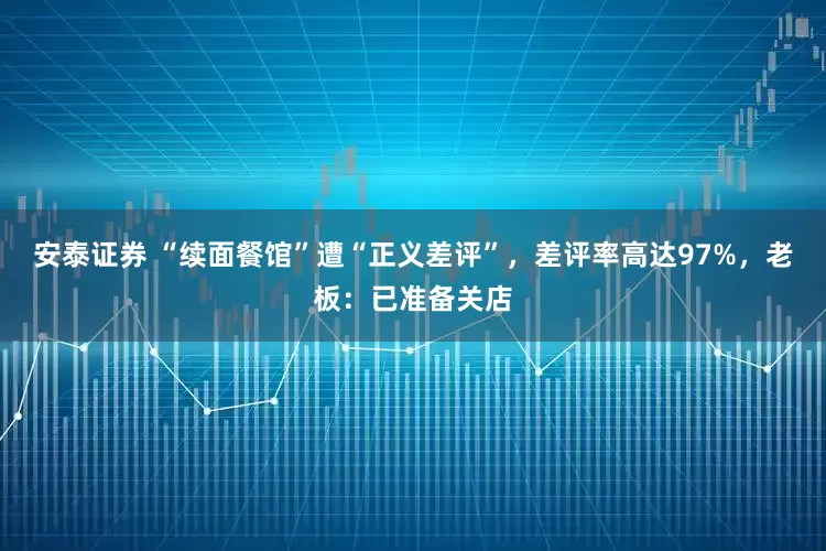 安泰证券 “续面餐馆”遭“正义差评”，差评率高达97%，老板：已准备关店