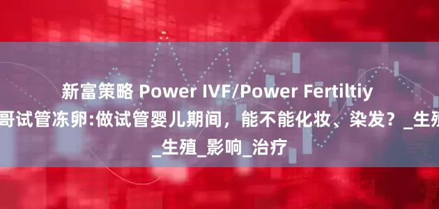 新富策略 Power IVF/Power Fertiltiy Center墨西哥试管冻卵:做试管婴儿期间，能不能化妆、染发？_生殖_影响_治疗