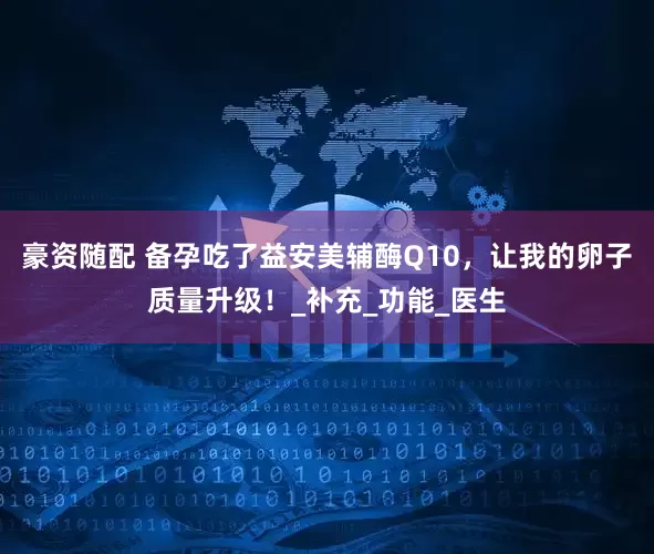 豪资随配 备孕吃了益安美辅酶Q10，让我的卵子质量升级！_补充_功能_医生