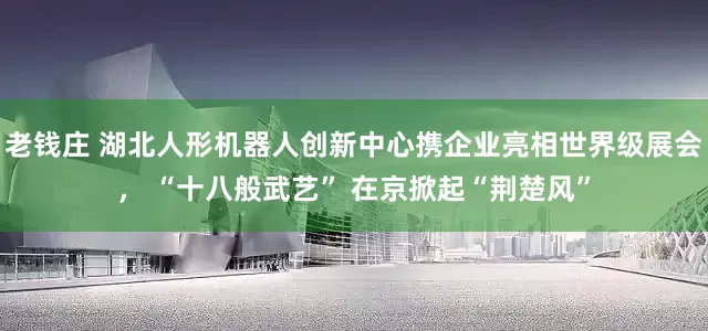 老钱庄 湖北人形机器人创新中心携企业亮相世界级展会， “十八般武艺” 在京掀起“荆楚风”