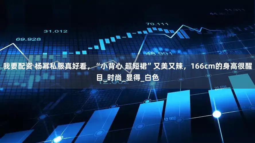 我要配资 杨幂私服真好看，“小背心 超短裙”又美又辣，166cm的身高很醒目_时尚_显得_白色