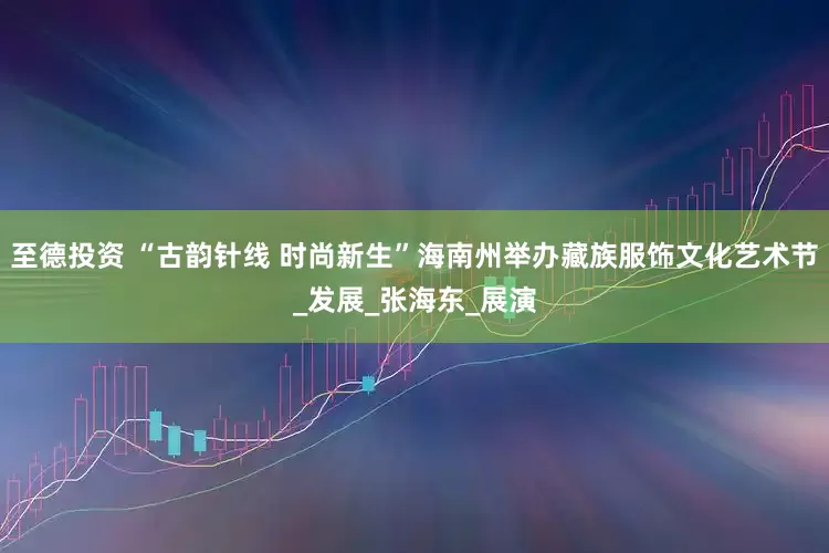至德投资 “古韵针线 时尚新生”海南州举办藏族服饰文化艺术节_发展_张海东_展演