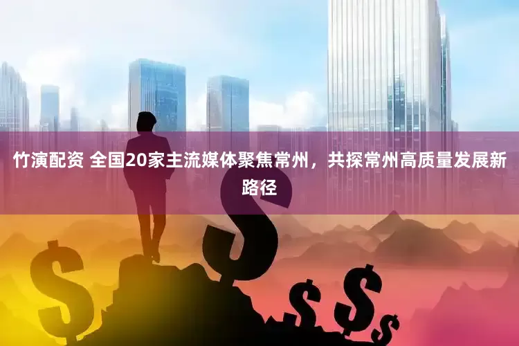 竹演配资 全国20家主流媒体聚焦常州，共探常州高质量发展新路径