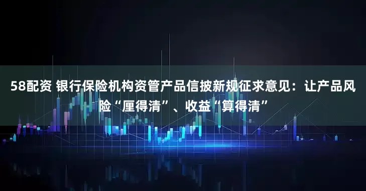 58配资 银行保险机构资管产品信披新规征求意见：让产品风险“厘得清”、收益“算得清”