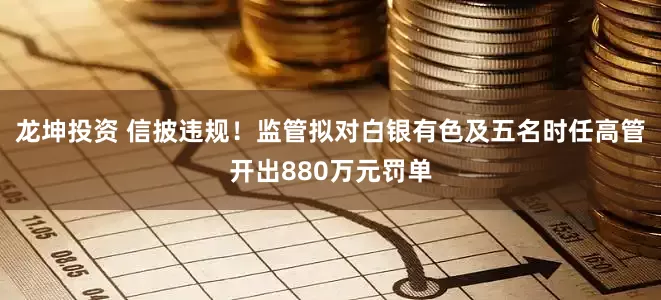 龙坤投资 信披违规！监管拟对白银有色及五名时任高管开出880万元罚单