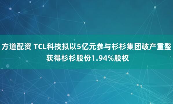 方道配资 TCL科技拟以5亿元参与杉杉集团破产重整 获得杉杉股份1.94%股权