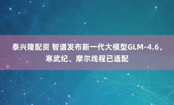 泰兴隆配资 智谱发布新一代大模型GLM-4.6，寒武纪、摩尔线程已适配